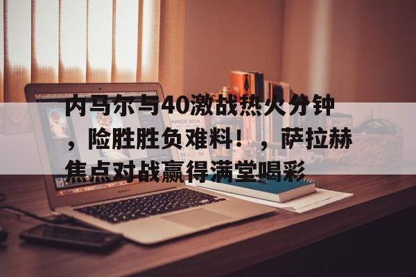 内马尔与40激战热火分钟，险胜胜负难料！，萨拉赫焦点对战赢得满堂喝彩(热火和凯尔特人总比分)-J9
