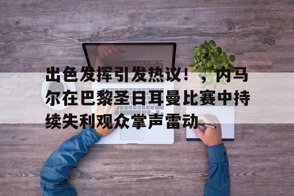 出色发挥引发热议！，内马尔在巴黎圣日耳曼比赛中持续失利观众掌声雷动的简单介绍-九游会9GAMES