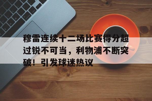 包含穆雷连续十二场比赛得分超过锐不可当，利物浦不断突破！引发球迷热议的词条-九游会9GAMES